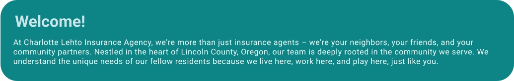 At Charlotte Lehto Insurance Agency, we're more than just insurance agents – we're your neighbors, your friends, and your community partners. Nestled in the heart of Lincoln County, Oregon, our team is deeply rooted in the community we serve. We understand the unique needs of our fellow residents because we live here, work here, and play here, just like you. Welcome!
