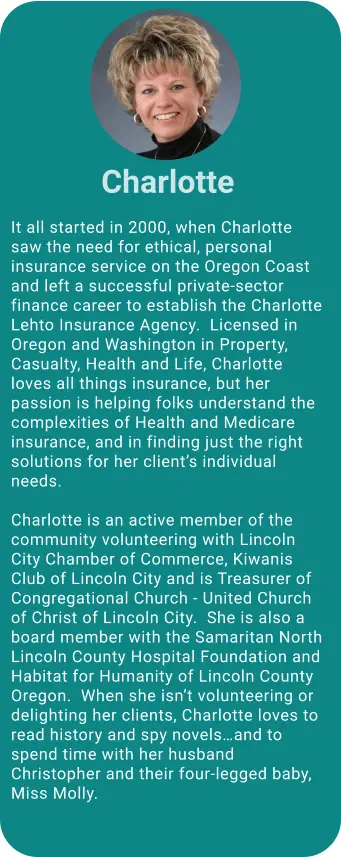 It all started in 2000, when Charlotte saw the need for ethical, personal insurance service on the Oregon Coast and left a successful private-sector finance career to establish the Charlotte Lehto Insurance Agency.  Licensed in Oregon and Washington in Property, Casualty, Health and Life, Charlotte loves all things insurance, but her passion is helping folks understand the complexities of Health and Medicare insurance, and in finding just the right solutions for her client’s individual needs.       Charlotte is an active member of the community volunteering with Lincoln City Chamber of Commerce, Kiwanis Club of Lincoln City and is Treasurer of Congregational Church - United Church of Christ of Lincoln City.  She is also a board member with the Samaritan North Lincoln County Hospital Foundation and Habitat for Humanity of Lincoln County Oregon.  When she isn’t volunteering or delighting her clients, Charlotte loves to read history and spy novels…and to spend time with her husband Christopher and their four-legged baby, Miss Molly.  Charlotte