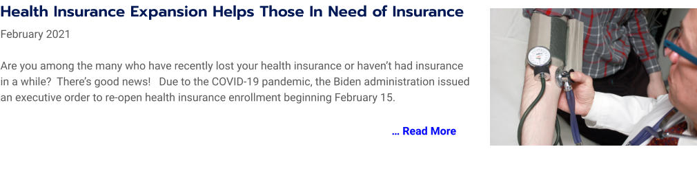 Health Insurance Expansion Helps Those In Need of Insurance   February 2021  Are you among the many who have recently lost your health insurance or haven’t had insurance in a while?  There’s good news!   Due to the COVID-19 pandemic, the Biden administration issued an executive order to re-open health insurance enrollment beginning February 15.   … Read More