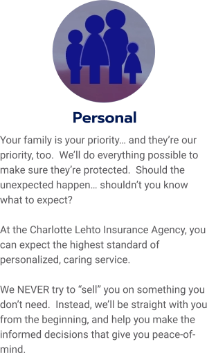 Personal Your family is your priority… and they’re our priority, too.  We’ll do everything possible to make sure they’re protected.  Should the unexpected happen… shouldn’t you know what to expect?    At the Charlotte Lehto Insurance Agency, you can expect the highest standard of personalized, caring service.    We NEVER try to “sell” you on something you don’t need.  Instead, we’ll be straight with you from the beginning, and help you make the informed decisions that give you peace-of-mind.