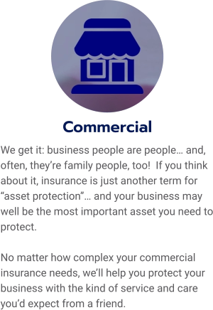 Commercial We get it: business people are people… and, often, they’re family people, too!  If you think about it, insurance is just another term for “asset protection”… and your business may well be the most important asset you need to protect.    No matter how complex your commercial insurance needs, we’ll help you protect your business with the kind of service and care you’d expect from a friend.