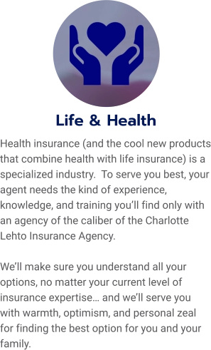 Life & Health Health insurance (and the cool new products that combine health with life insurance) is a specialized industry.  To serve you best, your agent needs the kind of experience, knowledge, and training you’ll find only with an agency of the caliber of the Charlotte Lehto Insurance Agency.    We’ll make sure you understand all your options, no matter your current level of insurance expertise… and we’ll serve you with warmth, optimism, and personal zeal for finding the best option for you and your family.