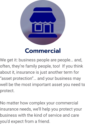 Commercial We get it: business people are people… and, often, they’re family people, too!  If you think about it, insurance is just another term for “asset protection”… and your business may well be the most important asset you need to protect.    No matter how complex your commercial insurance needs, we’ll help you protect your business with the kind of service and care you’d expect from a friend.