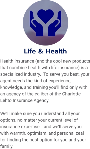 Life & Health Health insurance (and the cool new products that combine health with life insurance) is a specialized industry.  To serve you best, your agent needs the kind of experience, knowledge, and training you’ll find only with an agency of the caliber of the Charlotte Lehto Insurance Agency.    We’ll make sure you understand all your options, no matter your current level of insurance expertise… and we’ll serve you with warmth, optimism, and personal zeal for finding the best option for you and your family.