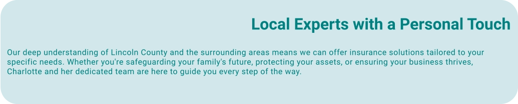 Local Experts with a Personal Touch Our deep understanding of Lincoln County and the surrounding areas means we can offer insurance solutions tailored to your specific needs. Whether you're safeguarding your family's future, protecting your assets, or ensuring your business thrives, Charlotte and her dedicated team are here to guide you every step of the way.