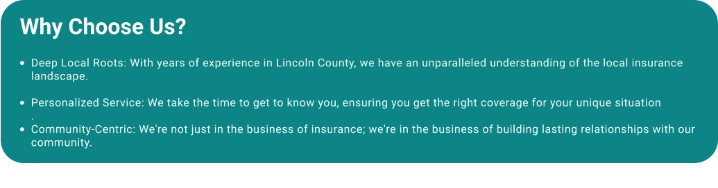 Why Choose Us?  •	Deep Local Roots: With years of experience in Lincoln County, we have an unparalleled understanding of the local insurance landscape. •	Personalized Service: We take the time to get to know you, ensuring you get the right coverage for your unique situation. •	Community-Centric: We're not just in the business of insurance; we're in the business of building lasting relationships with our community.