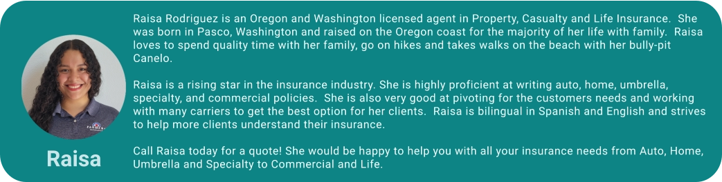 Raisa Rodriguez is an Oregon and Washington licensed agent in Property, Casualty and Life Insurance.  She was born in Pasco, Washington and raised on the Oregon coast for the majority of her life with family.  Raisa loves to spend quality time with her family, go on hikes and takes walks on the beach with her bully-pit Canelo.  Raisa is a rising star in the insurance industry. She is highly proficient at writing auto, home, umbrella, specialty, and commercial policies.  She is also very good at pivoting for the customers needs and working with many carriers to get the best option for her clients.  Raisa is bilingual in Spanish and English and strives to help more clients understand their insurance.   Call Raisa today for a quote! She would be happy to help you with all your insurance needs from Auto, Home, Umbrella and Specialty to Commercial and Life. Raisa
